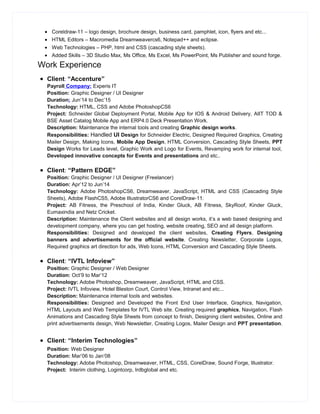 • Coreldraw-11 – logo design, brochure design, business card, pamphlet, icon, flyers and etc...
• HTML Editors – Macromedia Dreamweavercs6, Notepad++ and eclipse.
• Web Technologies – PHP, html and CSS (cascading style sheets).
• Added Skills – 3D Studio Max, Ms Office, Ms Excel, Ms PowerPoint, Ms Publisher and sound forge.
Work Experience
• Client: “Accenture”
Payroll Company: Experis IT
Position: Graphic Designer / UI Designer
Duration: Jun’14 to Dec’15
Technology: HTML, CSS and Adobe PhotoshopCS6
Project: Schneider Global Deployment Portal, Mobile App for IOS & Android Delivery, AIIT TOD &
BSE Asset Catalog Mobile App and ERP4.0 Deck Presentation Work.
Description: Maintenance the internal tools and creating Graphic design works.
Responsibilities: Handled UI Design for Schneider Electric, Designed Required Graphics, Creating
Mailer Design, Making Icons, Mobile App Design, HTML Conversion, Cascading Style Sheets, PPT
Design Works for Leads level, Graphic Work and Logo for Events, Revamping work for internal tool,
Developed innovative concepts for Events and presentations and etc..
• Client: “Pattern EDGE”
Position: Graphic Designer / UI Designer (Freelancer)
Duration: Apr’12 to Jun’14
Technology: Adobe PhotoshopCS6, Dreamweaver, JavaScript, HTML and CSS (Cascading Style
Sheets), Adobe FlashCS5, Adobe IllustratorCS6 and CorelDraw-11.
Project: AB Fitness, the Preschool of India, Kinder Gluck, AB Fitness, SkyRoof, Kinder Gluck,
Eumaxindia and Netz Cricket.
Description: Maintenance the Client websites and all design works, it’s a web based designing and
development company, where you can get hosting, website creating, SEO and all design platform.
Responsibilities: Designed and developed the client websites, Creating Flyers, Designing
banners and advertisements for the official website. Creating Newsletter, Corporate Logos,
Required graphics art direction for ads, Web Icons, HTML Conversion and Cascading Style Sheets.
• Client: “IVTL Infoview”
Position: Graphic Designer / Web Designer
Duration: Oct’9 to Mar’12
Technology: Adobe Photoshop, Dreamweaver, JavaScript, HTML and CSS.
Project: IVTL Infoview, Hotel Bleston Court, Control View, Intranet and etc...
Description: Maintenance internal tools and websites.
Responsibilities: Designed and Developed the Front End User Interface, Graphics, Navigation,
HTML Layouts and Web Templates for IVTL Web site. Creating required graphics, Navigation, Flash
Animations and Cascading Style Sheets from concept to finish, Designing client websites, Online and
print advertisements design, Web Newsletter, Creating Logos, Mailer Design and PPT presentation.
• Client: “Interim Technologies”
Position: Web Designer
Duration: Mar’06 to Jan’08
Technology: Adobe Photoshop, Dreamweaver, HTML, CSS, CorelDraw, Sound Forge, Illustrator.
Project: Interim clothing, Logintcorp, Irdbglobal and etc.
 
