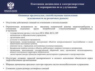 Платежная дисциплина в электроэнергетике
и мероприятия по ее улучшению
Основные предпосылки, способствующие накоплению
задолженности на розничных рынках:
• Отсутствие действенных санкций по отношению к неплательщикам
• Ограниченные возможности по введению ограничений режима энергопотребления в
отношении отдельных групп потребителей («неотключаемые» потребители),
в частности:
– государственные органы, в том числе ФСБ, МВД, ФСО, СВР
– медицинские и образовательные учреждения,
– организации связи,
– угольные и горнорудные предприятия,
– организации, осуществляющие эксплуатацию объектов централизованного водоснабжения и (или)
канализации населенных пунктов,
– воинские части, учреждения, исполняющие уголовные наказания,
– федеральные ядерные центры и объекты, работающие с ядерным топливом и материалами,
– организации, выполняющие государственный оборонный заказ, организации железнодорожного,
водного и воздушного транспорта, метрополитен
– диспетчерские центры субъектов оперативно-диспетчерского управления в электроэнергетике
• Отсутствие должных гарантий своевременного и полного исполнения обязательств перед
энергосбытовыми организациями
• Широкое применение арендных схем при передаче систем жизнеобеспечения в управление
• Снижение судами размера договорных санкций
 