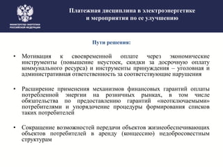 Платежная дисциплина в электроэнергетике
и мероприятия по ее улучшению
Пути решения:
• Мотивация к своевременной оплате через экономические
инструменты (повышение неустоек, скидки за досрочную оплату
коммунального ресурса) и инструменты принуждения – уголовная и
административная ответственность за соответствующие нарушения
• Расширение применения механизмов финансовых гарантий оплаты
потребленной энергии на розничных рынках, в том числе
обязательства по предоставлению гарантий «неотключаемыми»
потребителями и упорядочение процедуры формирования списков
таких потребителей
• Сокращение возможностей передачи объектов жизнеобеспечивающих
объектов потребителей в аренду (концессию) недобросовестным
структурам
 