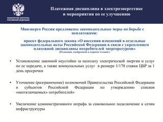 Платежная дисциплина в электроэнергетике
и мероприятия по ее улучшению
Минэнерго России предложены законодательные меры по борьбе с
неплатежами:
проект федерального закона «О внесении изменений в отдельные
законодательные акты Российской Федерации в связи с укреплением
платежной дисциплины потребителей энергоресурсов»
(Редакция, одобренная в первом чтении )
• Установление законной неустойки за неоплату электрической энергии и услуг
по ее передаче, а также коммунальных услуг в размере 1/170 ставки ЦБР за 1
день просрочки
• Уточнение (разграничение) полномочий Правительства Российской Федерации
и субъектов Российской Федерации по утверждению списков
«неотключаемых» потребителей»
• Увеличение административного штрафа за самовольное подключение к сетям
инфраструктуры
 
