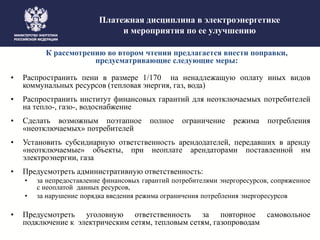 Платежная дисциплина в электроэнергетике
и мероприятия по ее улучшению
К рассмотрению во втором чтении предлагается внести поправки,
предусматривающие следующие меры:
• Распространить пени в размере 1/170 на ненадлежащую оплату иных видов
коммунальных ресурсов (тепловая энергия, газ, вода)
• Распространить институт финансовых гарантий для неотключаемых потребителей
на тепло-, газо-, водоснабжение
• Сделать возможным поэтапное полное ограничение режима потребления
«неотключаемых» потребителей
• Установить субсидиарную ответственность арендодателей, передавших в аренду
«неотключаемые» объекты, при неоплате арендаторами поставленной им
электроэнергии, газа
• Предусмотреть административную ответственность:
• за непредоставление финансовых гарантий потребителями энергоресурсов, сопряженное
с неоплатой данных ресурсов,
• за нарушение порядка введения режима ограничения потребления энергоресурсов
• Предусмотреть уголовную ответственность за повторное самовольное
подключение к электрическим сетям, тепловым сетям, газопроводам
 