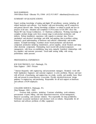 MAX HARDMAN
5466 Gibson Road Gibsonia PA, 15044 (412) 913-0837 mhardman@kwsales.com
SUMMARY OF QUALIFICATIONS
Expert working knowledge of analog and digital IP surveillance systems including all
related hardware and software. Very familiar with port forwarding and IP connectivity
and general firewall rules. Strong knowledge of finance as related to profit and loss on
projects of all sizes. Attended and completed CCNA course in Feb 2007. Have Site
Master RF Line Sweep Certification. A+ Hardware certification. Working knowledge of
complete product design cycle from concept stage to end product production and
delivery. Robust installation experience with regards to customer sites. Proven
mechanical and electrical knowledge and skills and applying that to problem solving.
Extremely good understanding of hardware and software relationships and trouble
analysis. In depth knowledge of printed circuit board production and electronic
component production including transformers, power supplies, circuit breakers and many
other electronic components. Outstanding track record with product/component
management, with focus on establishing long term, mutually beneficial relationships with
key suppliers and customer personnel. Good multi tasking ability with strong
performance under pressure.
PROFESSIONAL EXPERIENCE
KW ELECTRONICS, LLC, Pittsburgh, PA
Sales Engineer : 2003 - Present
" Interact frequently with engineering and procurement managers. Routinely work with
Field Application Engineers and customer engineers to solve problems. Discuss and meet
with all levels of purchasing and engineering on a daily, weekly, and monthly basis. Meet
with and present to owner/directors at accounts. Provide electrical/electronic design
guidance to engineering and purchasing. Responsible for all tech support on hardware
and software of KW employees.
"
COLLIERS SERVICE, Pittsburgh, PA
Shop Manager: 2001 – 2003
" Oversaw daily activities, including: Customer scheduling, work estimates,
procurement of parts, billing, and state inspection/emissions record management,
financial accounting, and customer relations. Was responsible for shop profitability.
Performed occasional mechanical and electrical work on vehicles. Responsible for all
hardware and software problems of office equipment.
 