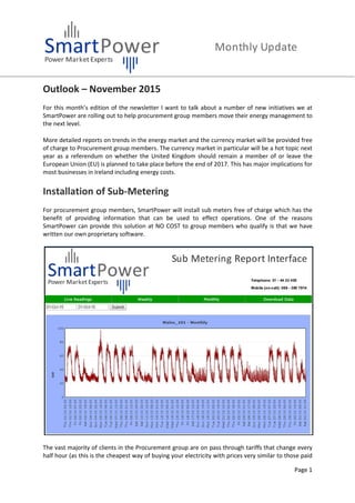 Page 1
Outlook – November 2015
For this month’s edition of the newsletter I want to talk about a number of new initiatives we at
SmartPower are rolling out to help procurement group members move their energy management to
the next level.
More detailed reports on trends in the energy market and the currency market will be provided free
of charge to Procurement group members. The currency market in particular will be a hot topic next
year as a referendum on whether the United Kingdom should remain a member of or leave the
European Union (EU) is planned to take place before the end of 2017. This has major implications for
most businesses in Ireland including energy costs.
Installation of Sub-Metering
For procurement group members, SmartPower will install sub meters free of charge which has the
benefit of providing information that can be used to effect operations. One of the reasons
SmartPower can provide this solution at NO COST to group members who qualify is that we have
written our own proprietary software.
The vast majority of clients in the Procurement group are on pass through tariffs that change every
half hour (as this is the cheapest way of buying your electricity with prices very similar to those paid
 