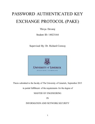 1
PASSWORD AUTHENTICATED KEY
EXCHANGE PROTOCOL (PAKE)
Thivya Devaraj
Student ID: 14023164
Supervised By: Dr. Richard Conway
Thesis submitted to the faculty of The University of Limerick, September 2015
in partial fulfillment of the requirements for the degree of
MASTER OF ENGINEERING
IN
INFORMATION AND NETWORK SECURITY
 