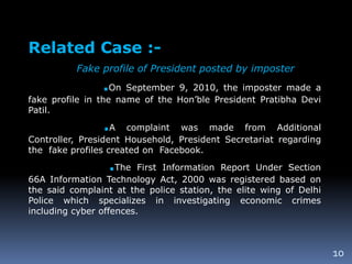 10
Related Case :-
Fake profile of President posted by imposter
.On September 9, 2010, the imposter made a
fake profile in the name of the Hon’ble President Pratibha Devi
Patil.
.A complaint was made from Additional
Controller, President Household, President Secretariat regarding
the fake profiles created on Facebook.
.The First Information Report Under Section
66A Information Technology Act, 2000 was registered based on
the said complaint at the police station, the elite wing of Delhi
Police which specializes in investigating economic crimes
including cyber offences.
 