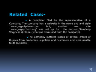 15
Related Case:-
. A complaint filed by the representative of a
Company, The company has a web-site in the name and and style
`www.jaypolychem.com' but, another web site
`www.jayplychem.org' was set up by the accused,Samdeep
Varghese @ Sam, (who was dismissed from the company).
.The Company suffered losses of several crores of
Rupees from producers, suppliers and customers and were unable
to do business.
 