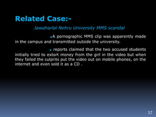17
Related Case:-
Jawaharlal Nehru University MMS scandal
.A pornographic MMS clip was apparently made
in the campus and transmitted outside the university.
. reports claimed that the two accused students
initially tried to extort money from the girl in the video but when
they failed the culprits put the video out on mobile phones, on the
internet and even sold it as a CD .
 