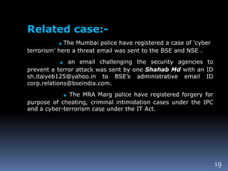 19
Related case:-
.The Mumbai police have registered a case of ‘cyber
terrorism’ here a threat email was sent to the BSE and NSE .
. an email challenging the security agencies to
prevent a terror attack was sent by one Shahab Md with an ID
sh.itaiyeb125@yahoo.in to BSE’s administrative email ID
corp.relations@bseindia.com.
. The MRA Marg police have registered forgery for
purpose of cheating, criminal intimidation cases under the IPC
and a cyber-terrorism case under the IT Act.
 