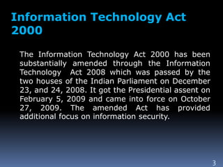 Information Technology Act
2000
The Information Technology Act 2000 has been
substantially amended through the Information
Technology Act 2008 which was passed by the
two houses of the Indian Parliament on December
23, and 24, 2008. It got the Presidential assent on
February 5, 2009 and came into force on October
27, 2009. The amended Act has provided
additional focus on information security.
3
 