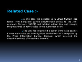 7
Related Case :-
.In this case the accused, N G Arun Kumar, the
techie from Bangalore gained unauthorized access to the Joint
Academic Network (JANET) and deleted, added files and changed
the passwords to deny access to the authorized users.
.The CBI had registered a cyber crime case against
Kumar and carried out investigations on the basis of a complaint by
the Press Information Bureau, Chennai, which detected the
unauthorised use of broadband Internet.
 
