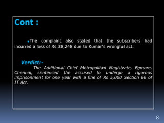 8
Cont :
.The complaint also stated that the subscribers had
incurred a loss of Rs 38,248 due to Kumar’s wrongful act.
Verdict:-
The Additional Chief Metropolitan Magistrate, Egmore,
Chennai, sentenced the accused to undergo a rigorous
imprisonment for one year with a fine of Rs 5,000 Section 66 of
IT Act.
 