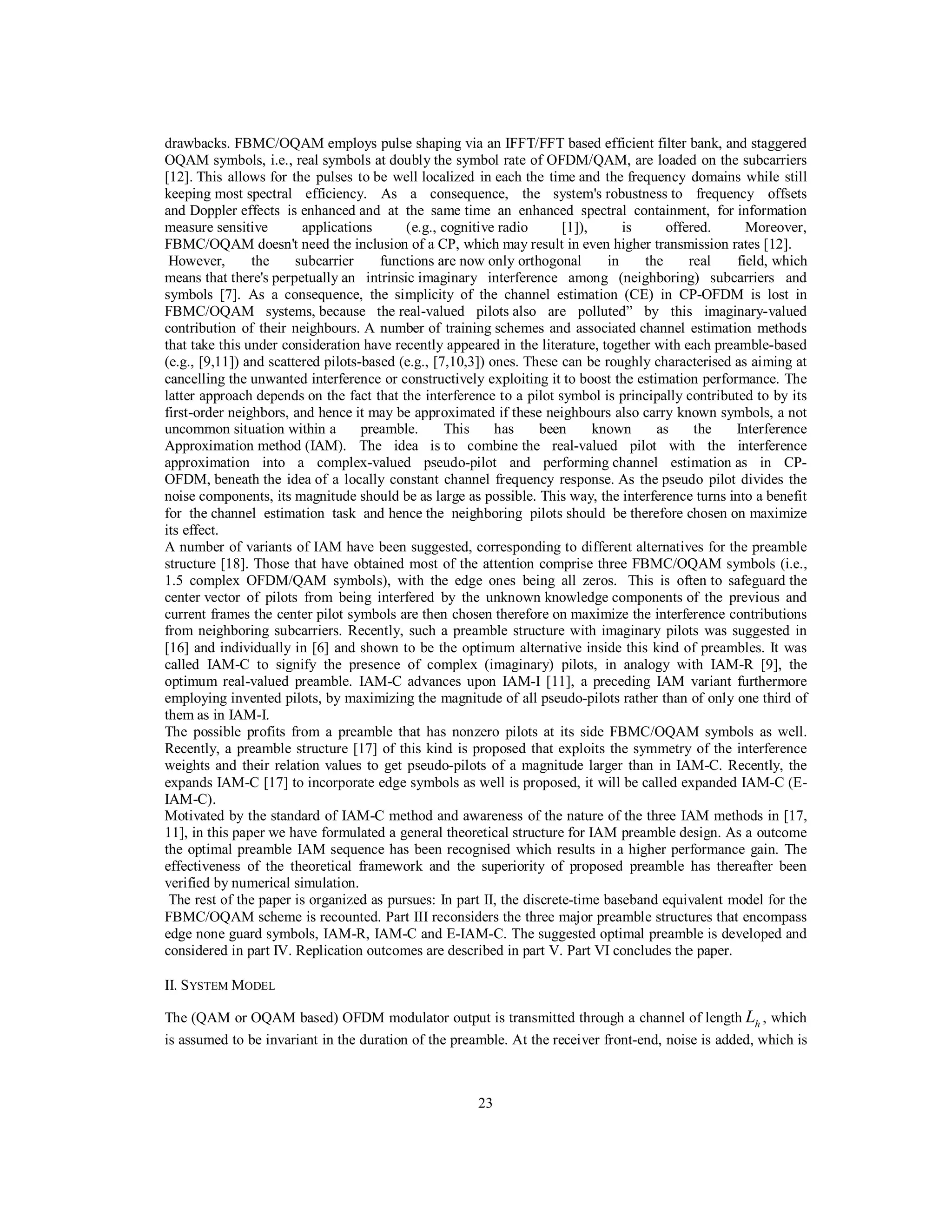 23
drawbacks. FBMC/OQAM employs pulse shaping via an IFFT/FFT based efficient filter bank, and staggered
OQAM symbols, i.e., real symbols at doubly the symbol rate of OFDM/QAM, are loaded on the subcarriers
[12]. This allows for the pulses to be well localized in each the time and the frequency domains while still
keeping most spectral efficiency. As a consequence, the system's robustness to frequency offsets
and Doppler effects is enhanced and at the same time an enhanced spectral containment, for information
measure sensitive applications (e.g., cognitive radio [1]), is offered. Moreover,
FBMC/OQAM doesn't need the inclusion of a CP, which may result in even higher transmission rates [12].
However, the subcarrier functions are now only orthogonal in the real field, which
means that there's perpetually an intrinsic imaginary interference among (neighboring) subcarriers and
symbols [7]. As a consequence, the simplicity of the channel estimation (CE) in CP-OFDM is lost in
FBMC/OQAM systems, because the real-valued pilots also are polluted” by this imaginary-valued
contribution of their neighbours. A number of training schemes and associated channel estimation methods
that take this under consideration have recently appeared in the literature, together with each preamble-based
(e.g., [9,11]) and scattered pilots-based (e.g., [7,10,3]) ones. These can be roughly characterised as aiming at
cancelling the unwanted interference or constructively exploiting it to boost the estimation performance. The
latter approach depends on the fact that the interference to a pilot symbol is principally contributed to by its
first-order neighbors, and hence it may be approximated if these neighbours also carry known symbols, a not
uncommon situation within a preamble. This has been known as the Interference
Approximation method (IAM). The idea is to combine the real-valued pilot with the interference
approximation into a complex-valued pseudo-pilot and performing channel estimation as in CP-
OFDM, beneath the idea of a locally constant channel frequency response. As the pseudo pilot divides the
noise components, its magnitude should be as large as possible. This way, the interference turns into a benefit
for the channel estimation task and hence the neighboring pilots should be therefore chosen on maximize
its effect.
A number of variants of IAM have been suggested, corresponding to different alternatives for the preamble
structure [18]. Those that have obtained most of the attention comprise three FBMC/OQAM symbols (i.e.,
1.5 complex OFDM/QAM symbols), with the edge ones being all zeros. This is often to safeguard the
center vector of pilots from being interfered by the unknown knowledge components of the previous and
current frames the center pilot symbols are then chosen therefore on maximize the interference contributions
from neighboring subcarriers. Recently, such a preamble structure with imaginary pilots was suggested in
[16] and individually in [6] and shown to be the optimum alternative inside this kind of preambles. It was
called IAM-C to signify the presence of complex (imaginary) pilots, in analogy with IAM-R [9], the
optimum real-valued preamble. IAM-C advances upon IAM-I [11], a preceding IAM variant furthermore
employing invented pilots, by maximizing the magnitude of all pseudo-pilots rather than of only one third of
them as in IAM-I.
The possible profits from a preamble that has nonzero pilots at its side FBMC/OQAM symbols as well.
Recently, a preamble structure [17] of this kind is proposed that exploits the symmetry of the interference
weights and their relation values to get pseudo-pilots of a magnitude larger than in IAM-C. Recently, the
expands IAM-C [17] to incorporate edge symbols as well is proposed, it will be called expanded IAM-C (E-
IAM-C).
Motivated by the standard of IAM-C method and awareness of the nature of the three IAM methods in [17,
11], in this paper we have formulated a general theoretical structure for IAM preamble design. As a outcome
the optimal preamble IAM sequence has been recognised which results in a higher performance gain. The
effectiveness of the theoretical framework and the superiority of proposed preamble has thereafter been
verified by numerical simulation.
The rest of the paper is organized as pursues: In part II, the discrete-time baseband equivalent model for the
FBMC/OQAM scheme is recounted. Part III reconsiders the three major preamble structures that encompass
edge none guard symbols, IAM-R, IAM-C and E-IAM-C. The suggested optimal preamble is developed and
considered in part IV. Replication outcomes are described in part V. Part VI concludes the paper.
II. SYSTEM MODEL
The (QAM or OQAM based) OFDM modulator output is transmitted through a channel of length hL , which
is assumed to be invariant in the duration of the preamble. At the receiver front-end, noise is added, which is
 