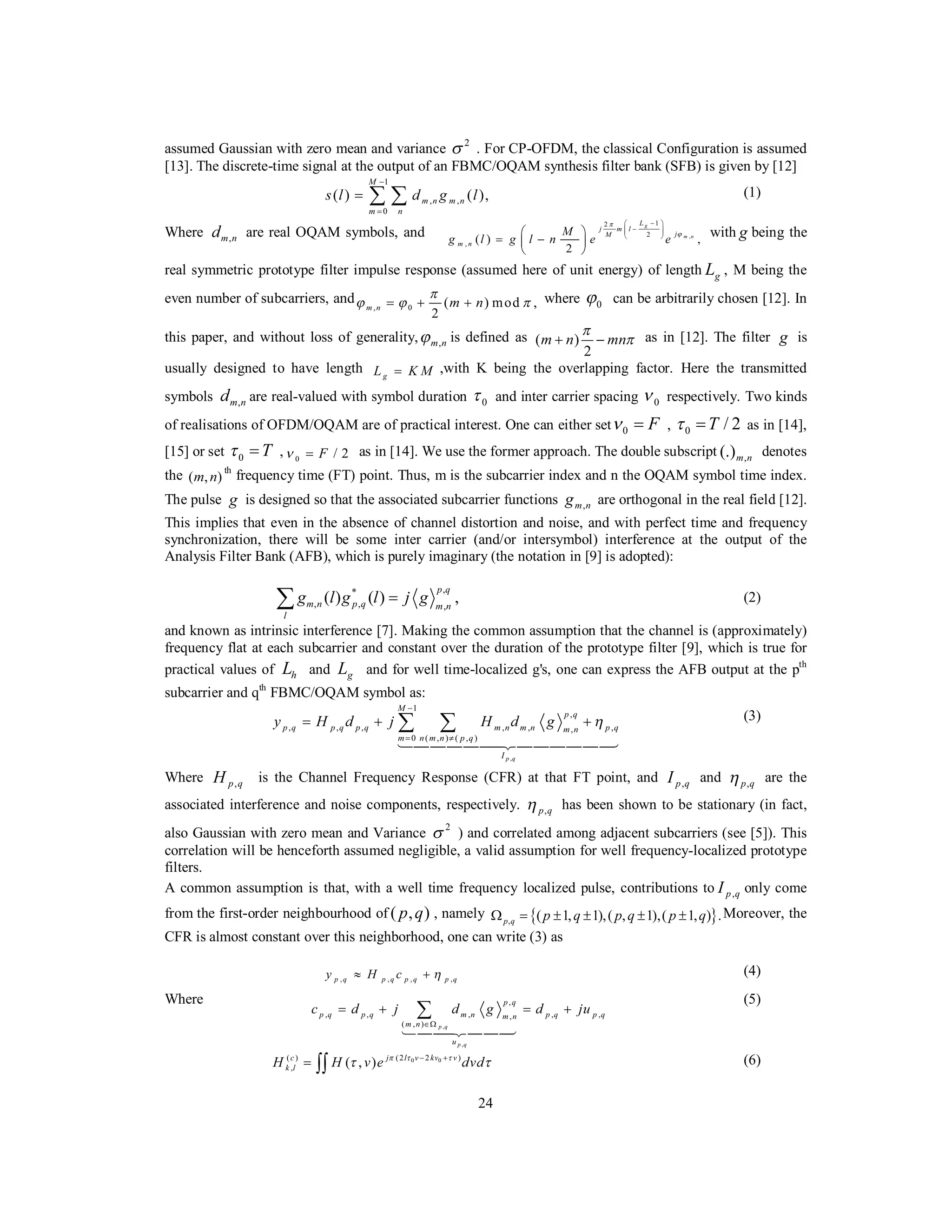 24
assumed Gaussian with zero mean and variance 2
σ . For CP-OFDM, the classical Configuration is assumed
[13]. The discrete-time signal at the output of an FBMC/OQAM synthesis filter bank (SFB) is given by [12]
1
, ,
0
( ) ( ),
M
m n m n
m n
s l d g l
−
=
= ∑ ∑ (1)
Where ,m nd are real OQAM symbols, and ,
12
2
, ( ) ,
2
g
m n
L
j m l
jM
m n
M
g l g l n e e
π
ϕ
−⎛ ⎞
−⎜ ⎟⎜ ⎟
⎝ ⎠⎛ ⎞
= −⎜ ⎟
⎝ ⎠
with g being the
real symmetric prototype filter impulse response (assumed here of unit energy) of length gL , M being the
even number of subcarriers, and
, 0 ( ) mod ,
2
m n m n
π
ϕ ϕ π= + + where 0ϕ can be arbitrarily chosen [12]. In
this paper, and without loss of generality, ,m nϕ is defined as ( )
2
m n mn
π
π+ − as in [12]. The filter g is
usually designed to have length gL K M= ,with K being the overlapping factor. Here the transmitted
symbols ,m nd are real-valued with symbol duration 0τ and inter carrier spacing 0ν respectively. Two kinds
of realisations of OFDM/OQAM are of practical interest. One can either set 0 Fν = , 0 / 2Tτ = as in [14],
[15] or set 0 Tτ = , 0 / 2Fν = as in [14]. We use the former approach. The double subscript ,(.)m n denotes
the ( , )m n
th
frequency time (FT) point. Thus, m is the subcarrier index and n the OQAM symbol time index.
The pulse g is designed so that the associated subcarrier functions ,m ng are orthogonal in the real field [12].
This implies that even in the absence of channel distortion and noise, and with perfect time and frequency
synchronization, there will be some inter carrier (and/or intersymbol) interference at the output of the
Analysis Filter Bank (AFB), which is purely imaginary (the notation in [9] is adopted):
,*
, , ,
( ) ( ) ,
p q
m n p q m n
l
g l g l j g=∑ (2)
and known as intrinsic interference [7]. Making the common assumption that the channel is (approximately)
frequency flat at each subcarrier and constant over the duration of the prototype filter [9], which is true for
practical values of hL and gL and for well time-localized g's, one can express the AFB output at the pth
subcarrier and qth
FBMC/OQAM symbol as:
,
1
,
, , , , , ,,
0 ( , ) ( , )
p q
M
p q
p q p q p q m n m n p qm n
m n m n p q
I
y H d j H d g η
−
= ≠
= + +∑ ∑
144444424444443
(3)
Where ,p qH is the Channel Frequency Response (CFR) at that FT point, and ,p qI and ,p qη are the
associated interference and noise components, respectively. ,p qη has been shown to be stationary (in fact,
also Gaussian with zero mean and Variance
2
σ ) and correlated among adjacent subcarriers (see [5]). This
correlation will be henceforth assumed negligible, a valid assumption for well frequency-localized prototype
filters.
A common assumption is that, with a well time frequency localized pulse, contributions to ,p qI only come
from the first-order neighbourhood of ( ),p q , namely { }, ( 1, 1),( , 1),( 1, ) .p q p q p q p qΩ = ± ± ± ± Moreover, the
CFR is almost constant over this neighborhood, one can write (3) as
, , , ,p q p q p q p qy H c η≈ + (4)
Where
,
,
,
, , , , ,,
( , ) p q
p q
p q
p q p q m n p q p qm n
m n
u
c d j d g d ju
∈Ω
= + = +∑
144424443
(5)
0 0(2 2 )( )
, ( , ) j l v kv vc
k lH H v e dvdπ τ τ
τ τ− +
= ∫∫ (6)
 