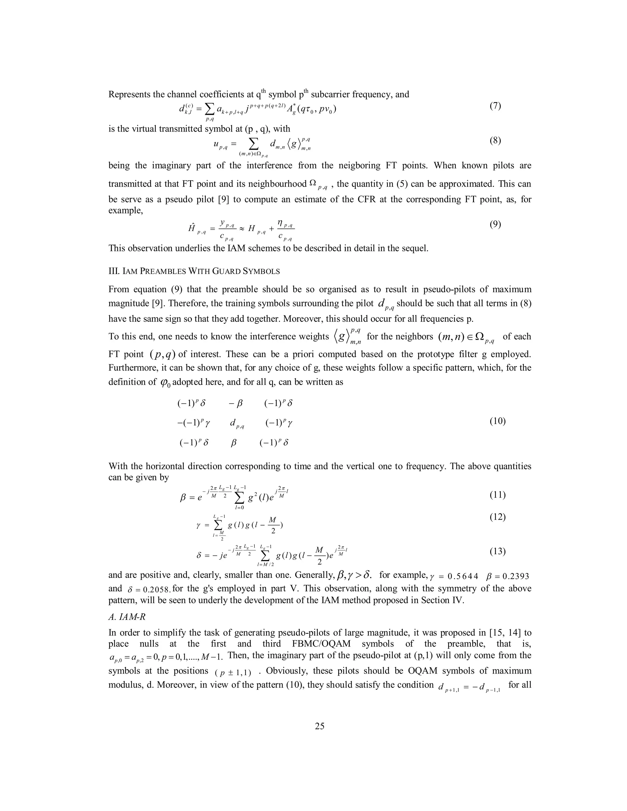 25
Represents the channel coefficients at qth
symbol pth
subcarrier frequency, and
( ) ( 2 ) *
, , 0 0
,
( , )c p q p q l
k l k p l q g
p q
d a j A q pvτ+ + +
+ += ∑ (7)
is the virtual transmitted symbol at (p , q), with
,
,
, , ,
( , ) p q
p q
p q m n m n
m n
u d g
∈Ω
= ∑ (8)
being the imaginary part of the interference from the neigboring FT points. When known pilots are
transmitted at that FT point and its neighbourhood ,p q
Ω , the quantity in (5) can be approximated. This can
be serve as a pseudo pilot [9] to compute an estimate of the CFR at the corresponding FT point, as, for
example,
, ,
, ,
, ,
ˆ p q p q
p q p q
p q p q
y
H H
c c
η
= ≈ + (9)
This observation underlies the IAM schemes to be described in detail in the sequel.
III. IAM PREAMBLES WITH GUARD SYMBOLS
From equation (9) that the preamble should be so organised as to result in pseudo-pilots of maximum
magnitude [9]. Therefore, the training symbols surrounding the pilot ,p qd should be such that all terms in (8)
have the same sign so that they add together. Moreover, this should occur for all frequencies p.
To this end, one needs to know the interference weights
,
,
p q
m n
g for the neighbors ,( , ) p qm n ∈Ω of each
FT point ( , )p q of interest. These can be a priori computed based on the prototype filter g employed.
Furthermore, it can be shown that, for any choice of g, these weights follow a specific pattern, which, for the
definition of 0ϕ adopted here, and for all q, can be written as
( 1) ( 1)p p
δ β δ− − −
,( 1) ( 1)p p
p qdγ γ− − − (10)
( 1) ( 1)p p
δ β δ− −
With the horizontal direction corresponding to time and the vertical one to frequency. The above quantities
can be given by
1 12 2
22
0
( )
g gL L
j j l
M M
l
e g l e
π π
β
− −
−
=
= ∑ (11)
1
2
( ) ( )
2
gL
M
l
M
g l g lγ
−
=
= −∑
(12)
1 12 2
2
/ 2
( ) ( )
2
g gL L
j j l
M M
l M
M
je g l g l e
π π
δ
− −
−
=
= − −∑ (13)
and are positive and, clearly, smaller than one. Generally, , .β γ δ> for example, 0.5 64 4γ = 0.2393β =
and 0.2058.δ = for the g's employed in part V. This observation, along with the symmetry of the above
pattern, will be seen to underly the development of the IAM method proposed in Section IV.
A. IAM-R
In order to simplify the task of generating pseudo-pilots of large magnitude, it was proposed in [15, 14] to
place nulls at the first and third FBMC/OQAM symbols of the preamble, that is,
,0 ,2 0, 0,1,...., 1.p pa a p M= = = − Then, the imaginary part of the pseudo-pilot at (p,1) will only come from the
symbols at the positions ( 1,1)p ± . Obviously, these pilots should be OQAM symbols of maximum
modulus, d. Moreover, in view of the pattern (10), they should satisfy the condition 1,1 1,1p pd d+ −= − for all
 
