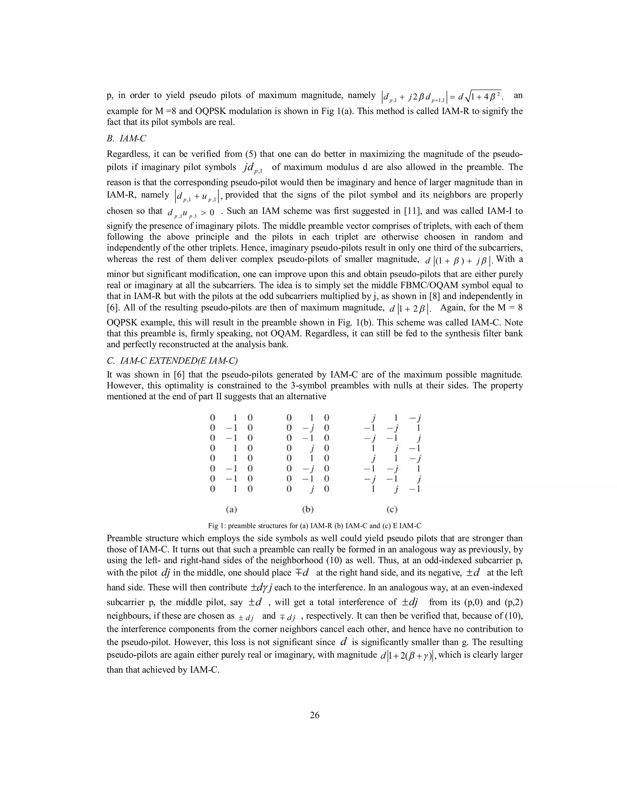 26
p, in order to yield pseudo pilots of maximum magnitude, namely 2
,1 1,12 1 4 .p pd j d dβ β++ = + an
example for M =8 and OQPSK modulation is shown in Fig 1(a). This method is called IAM-R to signify the
fact that its pilot symbols are real.
B. IAM-C
Regardless, it can be verified from (5) that one can do better in maximizing the magnitude of the pseudo-
pilots if imaginary pilot symbols ,1pjd of maximum modulus d are also allowed in the preamble. The
reason is that the corresponding pseudo-pilot would then be imaginary and hence of larger magnitude than in
IAM-R, namely ,1 ,1 ,p pd u+ provided that the signs of the pilot symbol and its neighbors are properly
chosen so that ,1 ,1 0p pd u > . Such an IAM scheme was first suggested in [11], and was called IAM-I to
signify the presence of imaginary pilots. The middle preamble vector comprises of triplets, with each of them
following the above principle and the pilots in each triplet are otherwise choosen in random and
independently of the other triplets. Hence, imaginary pseudo-pilots result in only one third of the subcarriers,
whereas the rest of them deliver complex pseudo-pilots of smaller magnitude, (1 ) .d jβ β+ + With a
minor but significant modification, one can improve upon this and obtain pseudo-pilots that are either purely
real or imaginary at all the subcarriers. The idea is to simply set the middle FBMC/OQAM symbol equal to
that in IAM-R but with the pilots at the odd subcarriers multiplied by j, as shown in [8] and independently in
[6]. All of the resulting pseudo-pilots are then of maximum magnitude, 1 2 .d β+ Again, for the M = 8
OQPSK example, this will result in the preamble shown in Fig. 1(b). This scheme was called IAM-C. Note
that this preamble is, firmly speaking, not OQAM. Regardless, it can still be fed to the synthesis filter bank
and perfectly reconstructed at the analysis bank.
C. IAM-C EXTENDED(E IAM-C)
It was shown in [6] that the pseudo-pilots generated by IAM-C are of the maximum possible magnitude.
However, this optimality is constrained to the 3-symbol preambles with nulls at their sides. The property
mentioned at the end of part II suggests that an alternative
Fig 1: preamble structures for (a) IAM-R (b) IAM-C and (c) E IAM-C
Preamble structure which employs the side symbols as well could yield pseudo pilots that are stronger than
those of IAM-C. It turns out that such a preamble can really be formed in an analogous way as previously, by
using the left- and right-hand sides of the neighborhood (10) as well. Thus, at an odd-indexed subcarrier p,
with the pilot dj in the middle, one should place dm at the right hand side, and its negative, d± at the left
hand side. These will then contribute d jγ± each to the interference. In an analogous way, at an even-indexed
subcarrier p, the middle pilot, say d± , will get a total interference of dj± from its (p,0) and (p,2)
neighbours, if these are chosen as d j± and d jm , respectively. It can then be verified that, because of (10),
the interference components from the corner neighbors cancel each other, and hence have no contribution to
the pseudo-pilot. However, this loss is not significant since d is significantly smaller than g. The resulting
pseudo-pilots are again either purely real or imaginary, with magnitude 1 2( ) ,d β γ+ + which is clearly larger
than that achieved by IAM-C.
 
