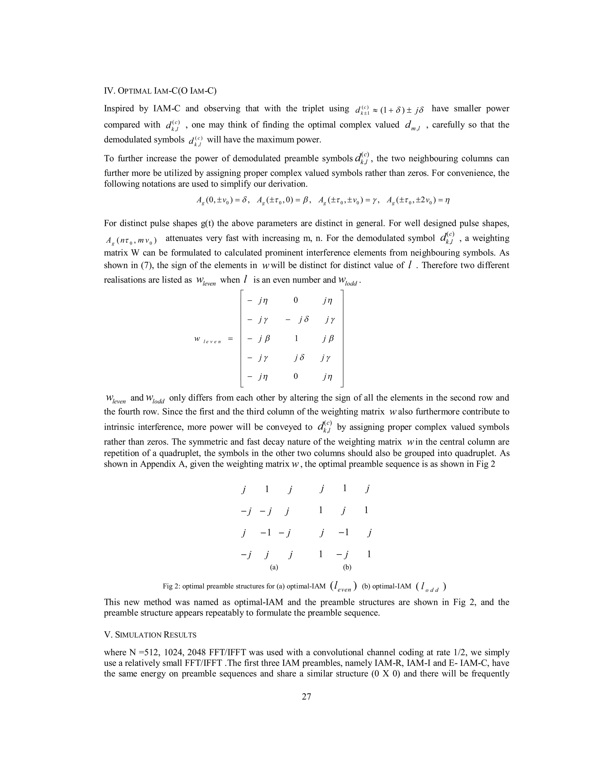 27
IV. OPTIMAL IAM-C(O IAM-C)
Inspired by IAM-C and observing that with the triplet using ( )
1 (1 )c
kd jδ δ± ≈ + ± have smaller power
compared with ( )
,
c
k ld , one may think of finding the optimal complex valued ,m ld , carefully so that the
demodulated symbols ( )
,
c
k ld will have the maximum power.
To further increase the power of demodulated preamble symbols
( )
,
c
k ld , the two neighbouring columns can
further more be utilized by assigning proper complex valued symbols rather than zeros. For convenience, the
following notations are used to simplify our derivation.
0 0 0 0 0 0(0, ) , ( ,0) , ( , ) , ( , 2 )g g g gA v A A v A vδ τ β τ γ τ η± = ± = ± ± = ± ± =
For distinct pulse shapes g(t) the above parameters are distinct in general. For well designed pulse shapes,
0 0( , )gA n m vτ attenuates very fast with increasing m, n. For the demodulated symbol
( )
,
c
k ld , a weighting
matrix W can be formulated to calculated prominent interference elements from neighbouring symbols. As
shown in (7), the sign of the elements in wwill be distinct for distinct value of l . Therefore two different
realisations are listed as levenw when l is an even number and loddw .
0
1
0
l e v e n
j j
j j j
w j j
j j j
j j
η η
γ δ γ
β β
γ δ γ
η η
⎡ ⎤
−⎢ ⎥
⎢ ⎥
− −⎢ ⎥
⎢ ⎥
⎢ ⎥= −
⎢ ⎥
⎢ ⎥
−⎢ ⎥
⎢ ⎥
−⎢ ⎥
⎣ ⎦
levenw and loddw only differs from each other by altering the sign of all the elements in the second row and
the fourth row. Since the first and the third column of the weighting matrix walso furthermore contribute to
intrinsic interference, more power will be conveyed to
( )
,
c
k ld by assigning proper complex valued symbols
rather than zeros. The symmetric and fast decay nature of the weighting matrix win the central column are
repetition of a quadruplet, the symbols in the other two columns should also be grouped into quadruplet. As
shown in Appendix A, given the weighting matrix w, the optimal preamble sequence is as shown in Fig 2
1
1
j j
j j j
j j
j j j
− −
− −
−
1
1 1
1
1 1
j j
j
j j
j
−
−
(a) (b)
Fig 2: optimal preamble structures for (a) optimal-IAM ( )evenl (b) optimal-IAM ( )o d dl
This new method was named as optimal-IAM and the preamble structures are shown in Fig 2, and the
preamble structure appears repeatably to formulate the preamble sequence.
V. SIMULATION RESULTS
where N =512, 1024, 2048 FFT/IFFT was used with a convolutional channel coding at rate 1/2, we simply
use a relatively small FFT/IFFT .The first three IAM preambles, namely IAM-R, IAM-I and E- IAM-C, have
the same energy on preamble sequences and share a similar structure (0 X 0) and there will be frequently
 
