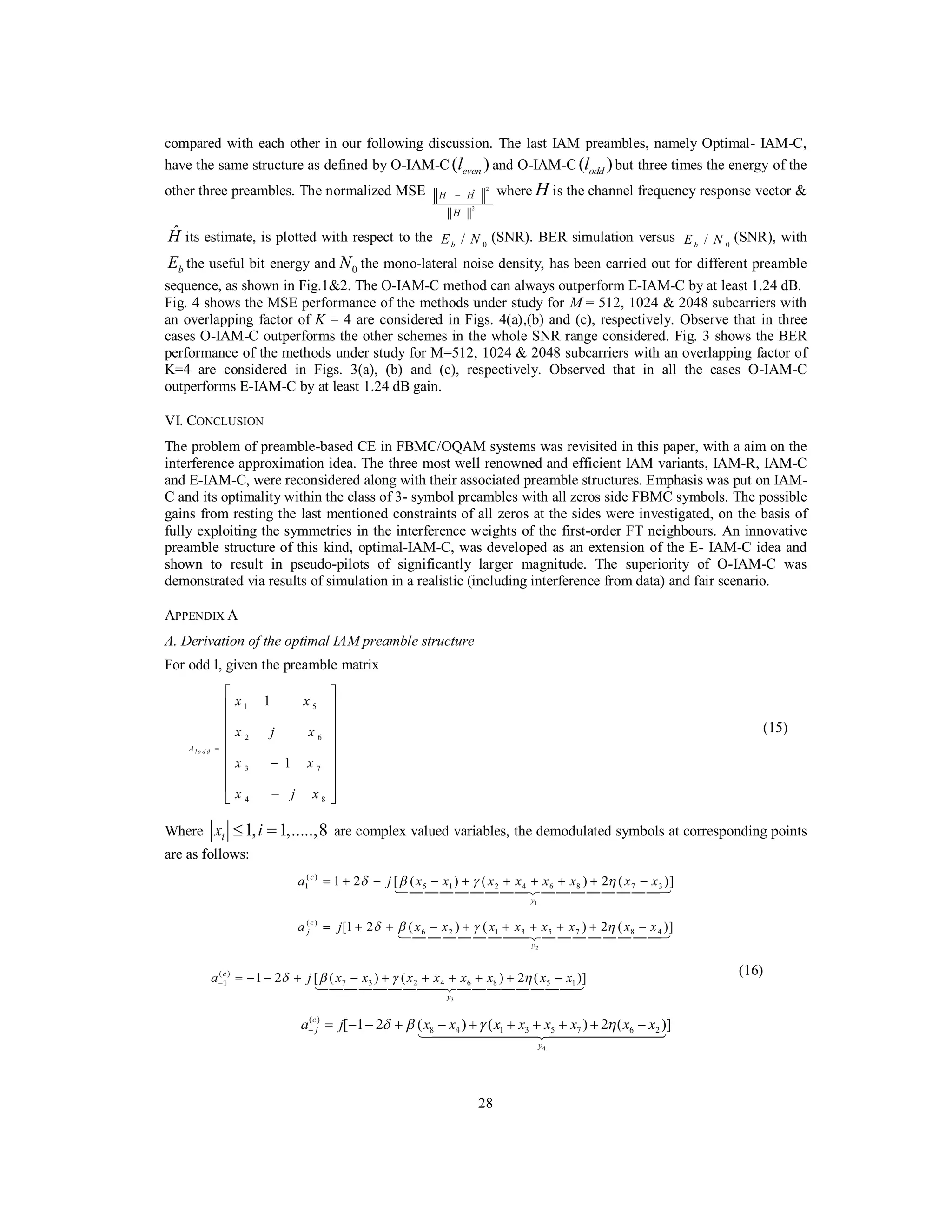 28
compared with each other in our following discussion. The last IAM preambles, namely Optimal- IAM-C,
have the same structure as defined by O-IAM-C ( )evenl and O-IAM-C ( )oddl but three times the energy of the
other three preambles. The normalized MSE 2
2
ˆH H
H
− where H is the channel frequency response vector &
ˆH its estimate, is plotted with respect to the 0/bE N (SNR). BER simulation versus 0/bE N (SNR), with
bE the useful bit energy and 0N the mono-lateral noise density, has been carried out for different preamble
sequence, as shown in Fig.1&2. The O-IAM-C method can always outperform E-IAM-C by at least 1.24 dB.
Fig. 4 shows the MSE performance of the methods under study for M = 512, 1024 & 2048 subcarriers with
an overlapping factor of K = 4 are considered in Figs. 4(a),(b) and (c), respectively. Observe that in three
cases O-IAM-C outperforms the other schemes in the whole SNR range considered. Fig. 3 shows the BER
performance of the methods under study for M=512, 1024 & 2048 subcarriers with an overlapping factor of
K=4 are considered in Figs. 3(a), (b) and (c), respectively. Observed that in all the cases O-IAM-C
outperforms E-IAM-C by at least 1.24 dB gain.
VI. CONCLUSION
The problem of preamble-based CE in FBMC/OQAM systems was revisited in this paper, with a aim on the
interference approximation idea. The three most well renowned and efficient IAM variants, IAM-R, IAM-C
and E-IAM-C, were reconsidered along with their associated preamble structures. Emphasis was put on IAM-
C and its optimality within the class of 3- symbol preambles with all zeros side FBMC symbols. The possible
gains from resting the last mentioned constraints of all zeros at the sides were investigated, on the basis of
fully exploiting the symmetries in the interference weights of the first-order FT neighbours. An innovative
preamble structure of this kind, optimal-IAM-C, was developed as an extension of the E- IAM-C idea and
shown to result in pseudo-pilots of significantly larger magnitude. The superiority of O-IAM-C was
demonstrated via results of simulation in a realistic (including interference from data) and fair scenario.
APPENDIX A
A. Derivation of the optimal IAM preamble structure
For odd l, given the preamble matrix
1 5
2 6
3 7
4 8
1
1
l o d dA
x x
x j x
x x
x j x
=
⎡ ⎤
⎢ ⎥
⎢ ⎥
⎢ ⎥
⎢ ⎥
⎢ ⎥−
⎢ ⎥
⎢ ⎥
−⎣ ⎦
(15)
Where 1, 1,.....,8ix i≤ = are complex valued variables, the demodulated symbols at corresponding points
are as follows:
1
( )
1 5 1 2 4 6 8 7 31 2 [ ( ) ( ) 2 ( )]c
y
a j x x x x x x x xδ β γ η= + + − + + + + + −
1444444442444444443
2
( )
6 2 1 3 5 7 8 4[1 2 ( ) ( ) 2 ( )]c
j
y
a j x x x x x x x xδ β γ η= + + − + + + + + −
14 44 44 44424 44 44 44 43
3
( )
1 7 3 2 4 6 8 5 11 2 [ ( ) ( ) 2 ( )]c
y
a j x x x x x x x xδ β γ η− = − − + − + + + + + −
1444444442444444443
(16)
4
( )
8 4 1 3 5 7 6 2[ 1 2 ( ) ( ) 2 ( )]c
j
y
a j x x x x x x x xδ β γ η− = − − + − + + + + + −
1444444442444444443
 