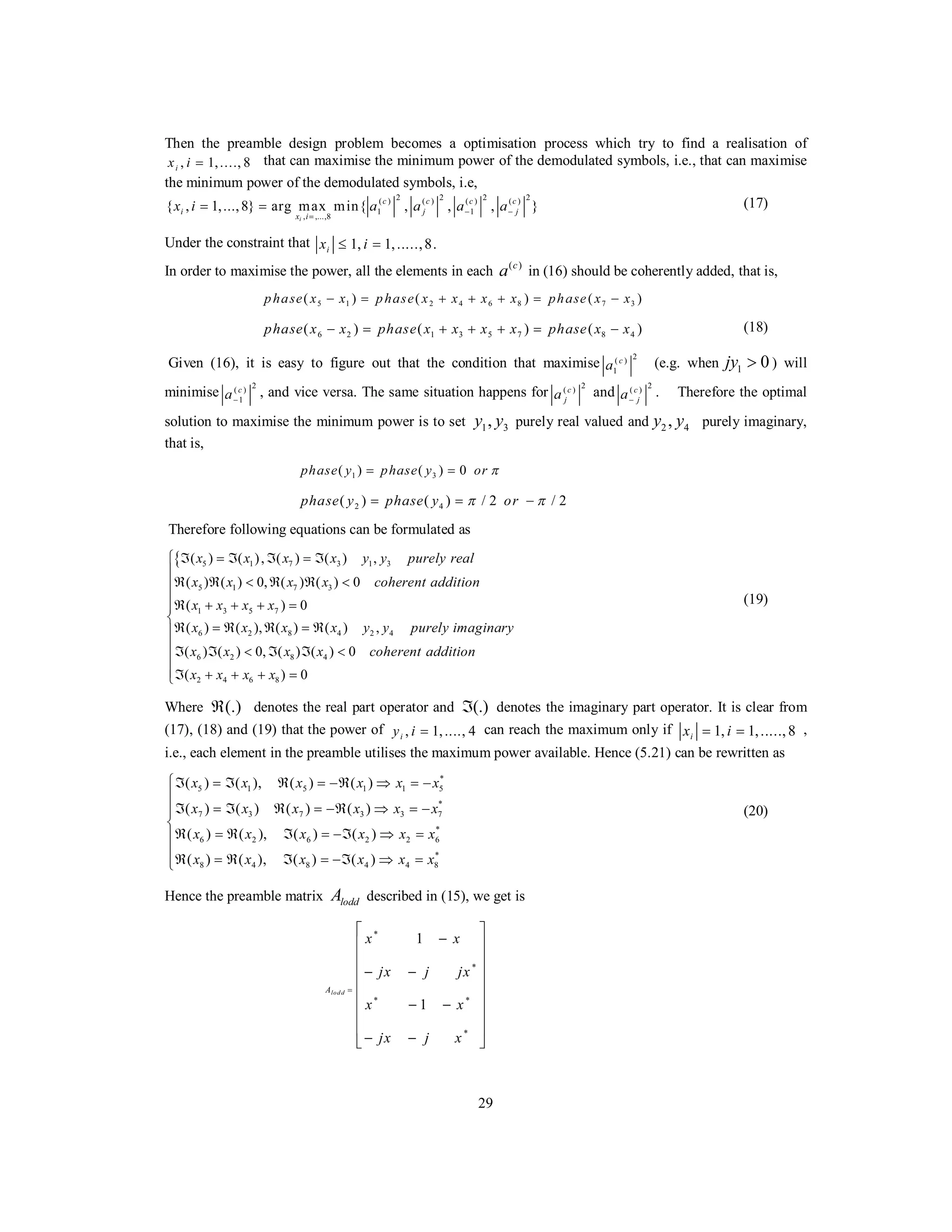 29
Then the preamble design problem becomes a optimisation process which try to find a realisation of
, 1,...., 8ix i = that can maximise the minimum power of the demodulated symbols, i.e., that can maximise
the minimum power of the demodulated symbols, i.e,
2 2 2 2( ) ( ) ( ) ( )
1 1
, ,...,8
{ , 1,...,8} arg max min{ , , , }
i
c c c c
i j j
x i
x i a a a a− −
=
= = (17)
Under the constraint that 1, 1,.....,8.ix i≤ =
In order to maximise the power, all the elements in each ( )c
a in (16) should be coherently added, that is,
5 1 2 4 6 8 7 3( ) ( ) ( )phase x x phase x x x x phase x x− = + + + = −
6 2 1 3 5 7 8 4( ) ( ) ( )phase x x phase x x x x phase x x− = + + + = − (18)
Given (16), it is easy to figure out that the condition that maximise
2( )
1
c
a (e.g. when 1 0jy > ) will
minimise
2( )
1
c
a−
, and vice versa. The same situation happens for
2( )c
ja and
2( )c
ja−
. Therefore the optimal
solution to maximise the minimum power is to set 1 3,y y purely real valued and 2 4,y y purely imaginary,
that is,
1 3( ) ( ) 0phase y phase y or π= =
2 4( ) ( ) / 2 / 2phase y phase y orπ π= = −
Therefore following equations can be formulated as
{ 5 1 7 3 1 3
5 1 7 3
1 3 5 7
6 2 8 4 2 4
6 2 8 4
2 4 6 8
( ) ( ), ( ) ( ) ,
( ) ( ) 0, ( ) ( ) 0
( ) 0
( ) ( ), ( ) ( ) ,
( ) ( ) 0, ( ) ( ) 0
( ) 0
x x x x y y purely real
x x x x coherent addition
x x x x
x x x x y y purely imaginary
x x x x coherent addition
x x x x
ℑ = ℑ ℑ = ℑ⎧
⎪
ℜ ℜ < ℜ ℜ <⎪
⎪ℜ + + + =
⎨
ℜ = ℜ ℜ = ℜ
ℑ ℑ < ℑ ℑ <
ℑ + + + =
⎪
⎪
⎪
⎪
⎪⎩
(19)
Where (.)ℜ denotes the real part operator and (.)ℑ denotes the imaginary part operator. It is clear from
(17), (18) and (19) that the power of , 1,...., 4iy i = can reach the maximum only if 1, 1,.....,8ix i= = ,
i.e., each element in the preamble utilises the maximum power available. Hence (5.21) can be rewritten as
*
5 1 5 1 1 5
*
7 3 7 3 3 7
*
6 2 6 2 2 6
*
8 4 8 4 4 8
( ) ( ), ( ) ( )
( ) ( ) ( ) ( )
( ) ( ), ( ) ( )
( ) ( ), ( ) ( )
x x x x x x
x x x x x x
x x x x x x
x x x x x x
⎧ℑ = ℑ ℜ = −ℜ ⇒ = −
⎪
ℑ = ℑ ℜ = −ℜ ⇒ = −⎪
⎨
ℜ = ℜ ℑ = −ℑ ⇒ =⎪
⎪
ℜ = ℜ ℑ = −ℑ ⇒ =⎩
(20)
Hence the preamble matrix loddA described in (15), we get is
*
*
* *
*
1
1
lod dA
x x
jx j jx
x x
jx j x
=
⎡ ⎤
−⎢ ⎥
⎢ ⎥
− −⎢ ⎥
⎢ ⎥
⎢ ⎥− −
⎢ ⎥
⎢ ⎥
− −⎣ ⎦
 