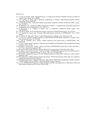 33
REFERENCES
[1] P. Amini, R. Kempter, and B. Farhang-Boroujeny, “A comparison of alternative filterbank multicarrier methods for
cognitive radio systems,” Proc. SDR'06.
[2] J. G. Andrews, A. Ghosh, and R. Muhamed, Fundamentals of WiMAX: Understanding Broadband Wireless
Networking, Prentice-Hall, 2007.
[3] F. Bader and M. Shaat, “Pilot pattern adaptation and channel estimation in MIMO WiMAX-like FBMC system,”
Proc. ICWMC'10.
[4] M. Bellanger et al., “OFDM and FBMC transmission techniques: a compatible high performance proposal for
broadband powerline communications,” Proc. ISPLC' 10.
[5] N. Benvenuto et al., “Analysis of channel noise in orthogonally multiplexed OQAM signals,” Proc.
GLOBECOM'93.
[6] J. Du and S. Signell, “Novel preamble-based channel estimation for OFDM/OQAM systems,” Proc. ICC'09.
[7] J.-P. Javaudin, D. Lacroix, and A. Rouxel, “Pilot-aided channel estimation for OFDM/OQAM,” Proc. VTC'03
(spring).
[8] B. Le Floch, M. Alard, and C. Berrou, “Coded orthogonal division multiplex,” Proc. IEEE, June 1995.
[9] C. Lele et al, “Channel estimation methods for preamble-based OFDM/OQAM modulations,” European Trans.
Telecommunications, pp. 741.750, 2008.
[10] C. Lele, R. Legouable, and P. Siohan, “Channel estimation with scattered pilots in OFDM/OQAM,” Proc.
SPAWC'08.
[11] C. Lele, P. Siohan, and R. Legouable, “2 dB better than CP-OFDM with OFDM/OQAM for preamble-based channel
estimation,” Proc. ICC'08.
[12] P. Siohan, C. Siclet, and N. Lacaille, “Analysis and design of OFDM/OQAM systems based on filter bank theory,”
IEEE Trans. Signal Processing, May 2002.
[13] R. van Nee and R. Prasad, OFDM for Wireless Multimedia Communications, Artech House Publ., 2000.
[14] P. Siohan, C. Siclet and N. Lacaille, “Analysis and design of OFDM/OQAM. systems based on filterbank theory”,
IEEE Transactions on Signal Processing, vol. 50, no. 5, pp. 1170–1183, May 2002.
[15] H. Bolcskei, “Orthogonal Frequency Division Multiplexing Based on Offset-QAM”, Advances in Gabor Analysis,
Birkhauser, 2003.
[16] Deliverable D4.1: “MIMO channel estimation and tracking,” PHYDYAS document (online) http://www.ictphydyas
org/delivrables/PHYDYAS-D4.1.pdf/view.
[17] E.Koffidis and D.Katselis, “Improved Interference Approximation Method For Preamble-Based Channel Estimation
in FBMC/OQAM,” Proc.EU-SIPCO’11, Barcelona, Spain, 29 Aug.-2 Sept.2011.
[18] C. Lele, OFDM/OQAM Modulation: Channel Estimation Methods, and Applications to Multicarrier CDMA and
Multi-antenna Transmission, Ph.D. thesis, CNAM, 2008.
 