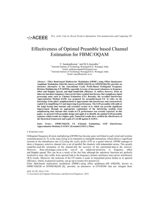 Effectiveness of Optimal Preamble based Channel
Estimation for FBMC/OQAM
V. SandeepKumar 1
and Dr.S.Anuradha 2
1
National Institute of Technology Warangal/ECE, Warangal, India
Email: sandeepvangala443@gmail.com
2
National Institute of Technology Warangal/ECE, Warangal, India
Email: anuradha@nitw.ac.in
Abstract— Filter Bank-based Multicarrier Modulation (FBMC) using Offset Quadrature
Amplitude Modulation (OQAM), known as FBMC/OQAM (or OFDM/OQAM), provides an
attractive alternative to the conventional Cyclic Prefix-Based Orthogonal Frequency
Division Multiplexing (CP-OFDM), especially in terms of increased robustness to frequency
offset and Doppler spread, and high bandwidth efficiency. It suffers, however, from an
inherent (intrinsic) imaginary Intercarrier/Inter-symbol interference that complicates signal
processing tasks such as Channel Estimation (CE). Recently, the so-called Interference
Approximation Method (IAM) was proposed for preamble-based CE. It relies on the
knowledge of the pilot's neighbourhood to approximate this interference and constructively
exploit it in simplifying CE and improving its performance. The IAM preamble with nulls at
the neigh boring time instants and extended version of it, which can provide significant
improvement through an appropriate exploitation of the interfering symbols from
neighbouring time instants that results in CE performance was recently reported. In this
paper, we present IAM preamble design and apply it to identify the optimal IAM preamble
sequence which results in a higher gain. Numerical results have verified the effectiveness of
the theoretical framework and a gain of 1.24 dB against E-IAM-C.
Index Terms— FBMC/OQAM, CE (Channel Estimation), IAM (Interference
Approximation Method), E-IAM-C (Extended IAM-C), Pilots.
I. INTRODUCTION
Orthogonal frequency division multiplexing (OFDM) has become quite well-liked in each wired and wireless
communications [4, 2], in the main owing to its immunity to multipath attenuation, which allows a significant
increase in the transmission rate [13].using the cyclic prefix (CP) as a guard interval, OFDM manages to
show a frequency selective channel into a set of parallel flat channels with independent noises. This greatly
simplifies each the estimation of the channel and the recovery of the transmitted data at the receiver.
However, these advantages come at the cost of an enhanced sensitivity to frequency offset
and Doppler spread. This can be as a result of the fact that, although the subcarrier functions are perfectly
localized in time, they suffer from spectral leak in the frequency domain and hence inter-carrier interference
(ICI) results. Moreover, the inclusion of the CP entails a waste in transmitted power further as in spectral
efficiency, which, in practical systems, can go up to twenty five percent [2].
Filter bank-based multicarrier modulation (FBMC) using offset quadrature AM (OQAM), known as
FBMC/OQAM or OFDM/OQAM [8], provides an alternative to CP-OFDM that can mitigate these
DOI: 02.ITC.2014.5.559
© Association of Computer Electronics and Electrical Engineers, 2014
Proc. of Int. Conf. on Recent Trends in Information, Telecommunication and Computing, ITC
 
