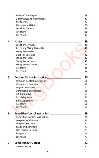 x
Python Type Jargon 26
Comments and Indentation 27
Multi-lining 27
Classes and Objects 28
Multiple Objects 29
Programs 30
Exercises 37
4 Strings __________________________________________ 39
What are Strings? 40
Accessing String Elements 40
String Properties 41
Built-in Functions 42
String Methods 42
String Conversions 43
String Comparisons 44
Programs 45
Exercises 52
5 Decision Control Instruction_________________________ 55
Decision Control Instruction 56
Nuances of Conditions 57
Logical Operators 57
Conditional Expressions 58
all( ) and any( ) 59
Receiving Input 59
pass Statement 60
Programs 60
Exercises 65
6 Repetition Control Instruction _______________________ 69
Repetition Control Instruction 70
Usage of while Loop 70
Usage of for Loop 71
break and continue 73
Else Block of a Loop 73
Programs 74
Exercises 77
7 Console Input/Output _____________________________ 81
Console Input 82
H
k
g
B
o
o
k
s
 