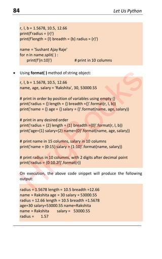 84 Let Us Python
r, l, b = 1.5678, 10.5, 12.66
print(f'radius = {r}')
print(f'length = {l} breadth = {b} radius = {r}')
name = 'Sushant Ajay Raje'
for n in name.split( ) :
print(f'{n:10}') # print in 10 columns
x Using format( ) method of string object:
r, l, b = 1.5678, 10.5, 12.66
name, age, salary = 'Rakshita', 30, 53000.55
# print in order by position of variables using empty {}
print('radius = {} length = {} breadth ={}'.format(r, l, b))
print('name = {} age = {} salary = {}'.format(name, age, salary))
# print in any desired order
print('radius = {2} length = {1} breadth ={0}'.format(r, l, b))
print('age={1} salary={2} name={0}'.format(name, age, salary))
# print name in 15 columns, salary in 10 columns
print('name = {0:15} salary = {1:10}'.format(name, salary))
# print radius in 10 columns, with 2 digits after decimal point
print('radius = {0:10.2f}'.format(r))
On execution, the above code snippet will produce the following
output:
radius = 1.5678 length = 10.5 breadth =12.66
name = Rakshita age = 30 salary = 53000.55
radius = 12.66 length = 10.5 breadth =1.5678
age=30 salary=53000.55 name=Rakshita
name = Rakshita salary = 53000.55
radius = 1.57
____________________________________________________________________
H
k
g
B
o
o
k
s
 