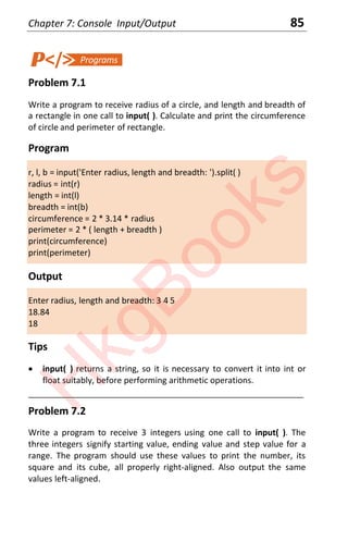 Chapter 7: Console Input/Output 85
Problem 7.1
Write a program to receive radius of a circle, and length and breadth of
a rectangle in one call to input( ). Calculate and print the circumference
of circle and perimeter of rectangle.
Program
r, l, b = input('Enter radius, length and breadth: ').split( )
radius = int(r)
length = int(l)
breadth = int(b)
circumference = 2 * 3.14 * radius
perimeter = 2 * ( length + breadth )
print(circumference)
print(perimeter)
Output
Enter radius, length and breadth: 3 4 5
18.84
18
Tips
x input( ) returns a string, so it is necessary to convert it into int or
float suitably, before performing arithmetic operations.
____________________________________________________________________
Problem 7.2
Write a program to receive 3 integers using one call to input( ). The
three integers signify starting value, ending value and step value for a
range. The program should use these values to print the number, its
square and its cube, all properly right-aligned. Also output the same
values left-aligned.
H
k
g
B
o
o
k
s
 