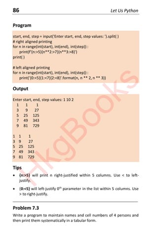 86 Let Us Python
Program
start, end, step = input('Enter start, end, step values: ').split( )
# right aligned printing
for n in range(int(start), int(end), int(step)) :
print(f'{n:>5}{n**2:>7}{n**3:>8}')
print( )
# left aligned printing
for n in range(int(start), int(end), int(step)) :
print('{0:<5}{1:<7}{2:<8}'.format(n, n ** 2, n ** 3))
Output
Enter start, end, step values: 1 10 2
1 1 1
3 9 27
5 25 125
7 49 343
9 81 729
1 1 1
3 9 27
5 25 125
7 49 343
9 81 729
Tips
x {n:>5} will print n right-justified within 5 columns. Use < to left-
justify.
x {0:<5} will left-justify 0th
parameter in the list within 5 columns. Use
> to right-justify.
____________________________________________________________________
Problem 7.3
Write a program to maintain names and cell numbers of 4 persons and
then print them systematically in a tabular form.
H
k
g
B
o
o
k
s
 