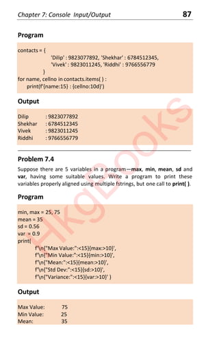 Chapter 7: Console Input/Output 87
Program
contacts = {
'Dilip' : 9823077892, 'Shekhar' : 6784512345,
'Vivek' : 9823011245, 'Riddhi' : 9766556779
}
for name, cellno in contacts.items( ) :
print(f'{name:15} : {cellno:10d}')
Output
Dilip : 9823077892
Shekhar : 6784512345
Vivek : 9823011245
Riddhi : 9766556779
____________________________________________________________________
Problem 7.4
Suppose there are 5 variables in a program—max, min, mean, sd and
var, having some suitable values. Write a program to print these
variables properly aligned using multiple fstrings, but one call to print( ).
Program
min, max = 25, 75
mean = 35
sd = 0.56
var = 0.9
print(
f'n{"Max Value:":<15}{max:>10}',
f'n{"Min Value:":<15}{min:>10}',
f'n{"Mean:":<15}{mean:>10}',
f'n{"Std Dev:":<15}{sd:>10}',
f'n{"Variance:":<15}{var:>10}' )
Output
Max Value: 75
Min Value: 25
Mean: 35
H
k
g
B
o
o
k
s
 