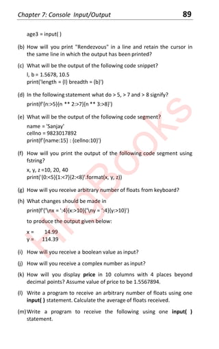 Chapter 7: Console Input/Output 89
age3 = input( )
(b) How will you print "Rendezvous" in a line and retain the cursor in
the same line in which the output has been printed?
(c) What will be the output of the following code snippet?
l, b = 1.5678, 10.5
print('length = {l} breadth = {b}')
(d) In the following statement what do > 5, > 7 and > 8 signify?
print(f'{n:>5}{n ** 2:>7}{n ** 3:>8}')
(e) What will be the output of the following code segment?
name = 'Sanjay'
cellno = 9823017892
print(f'{name:15} : {cellno:10}')
(f) How will you print the output of the following code segment using
fstring?
x, y, z =10, 20, 40
print('{0:<5}{1:<7}{2:<8}'.format(x, y, z))
(g) How will you receive arbitrary number of floats from keyboard?
(h) What changes should be made in
print(f'{'nx = ':4}{x:>10}{'ny = ':4}{y:>10}')
to produce the output given below:
x = 14.99
y = 114.39
(i) How will you receive a boolean value as input?
(j) How will you receive a complex number as input?
(k) How will you display price in 10 columns with 4 places beyond
decimal points? Assume value of price to be 1.5567894.
(l) Write a program to receive an arbitrary number of floats using one
input( ) statement. Calculate the average of floats received.
(m)Write a program to receive the following using one input( )
statement.
H
k
g
B
o
o
k
s
 