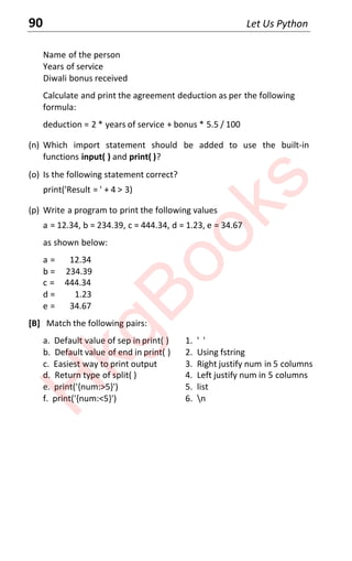 90 Let Us Python
Name of the person
Years of service
Diwali bonus received
Calculate and print the agreement deduction as per the following
formula:
deduction = 2 * years of service + bonus * 5.5 / 100
(n) Which import statement should be added to use the built-in
functions input( ) and print( )?
(o) Is the following statement correct?
print('Result = ' + 4 > 3)
(p) Write a program to print the following values
a = 12.34, b = 234.39, c = 444.34, d = 1.23, e = 34.67
as shown below:
a = 12.34
b = 234.39
c = 444.34
d = 1.23
e = 34.67
[B] Match the following pairs:
a. Default value of sep in print( ) 1. ' '
b. Default value of end in print( ) 2. Using fstring
c. Easiest way to print output 3. Right justify num in 5 columns
d. Return type of split( ) 4. Left justify num in 5 columns
e. print('{num:>5}') 5. list
f. print('{num:<5}') 6. n
H
k
g
B
o
o
k
s
 