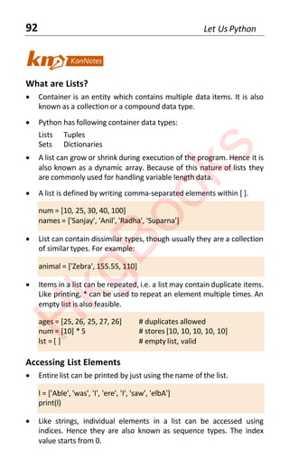 92 Let Us Python
What are Lists?
• Container is an entity which contains multiple data items. It is also
known as a collection or a compound data type.
• Python has following container data types:
Lists Tuples
Sets Dictionaries
• A list can grow or shrink during execution of the program. Hence it is
also known as a dynamic array. Because of this nature of lists they
are commonly used for handling variable length data.
• A list is defined by writing comma-separated elements within [ ].
num = [10, 25, 30, 40, 100]
names = ['Sanjay', 'Anil', 'Radha', 'Suparna']
• List can contain dissimilar types, though usually they are a collection
of similar types. For example:
animal = ['Zebra', 155.55, 110]
• Items in a list can be repeated, i.e. a list may contain duplicate items.
Like printing, * can be used to repeat an element multiple times. An
empty list is also feasible.
ages = [25, 26, 25, 27, 26] # duplicates allowed
num = [10] * 5 # stores [10, 10, 10, 10, 10]
lst = [ ] # empty list, valid
Accessing List Elements
• Entire list can be printed by just using the name of the list.
l = ['Able', 'was', 'I', 'ere', 'I', 'saw', 'elbA']
print(l)
• Like strings, individual elements in a list can be accessed using
indices. Hence they are also known as sequence types. The index
value starts from 0.
H
k
g
B
o
o
k
s
 