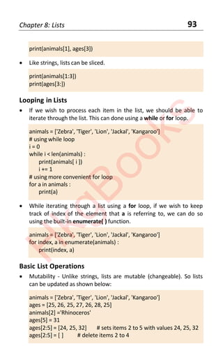 Chapter 8: Lists 93
print(animals[1], ages[3])
• Like strings, lists can be sliced.
print(animals[1:3])
print(ages[3:])
Looping in Lists
• If we wish to process each item in the list, we should be able to
iterate through the list. This can done using a while or for loop.
animals = ['Zebra', 'Tiger', 'Lion', 'Jackal', 'Kangaroo']
# using while loop
i = 0
while i < len(animals) :
print(animals[ i ])
i += 1
# using more convenient for loop
for a in animals :
print(a)
• While iterating through a list using a for loop, if we wish to keep
track of index of the element that a is referring to, we can do so
using the built-in enumerate( ) function.
animals = ['Zebra', 'Tiger', 'Lion', 'Jackal', 'Kangaroo']
for index, a in enumerate(animals) :
print(index, a)
Basic List Operations
• Mutability - Unlike strings, lists are mutable (changeable). So lists
can be updated as shown below:
animals = ['Zebra', 'Tiger', 'Lion', 'Jackal', 'Kangaroo']
ages = [25, 26, 25, 27, 26, 28, 25]
animals[2] ='Rhinoceros'
ages[5] = 31
ages[2:5] = [24, 25, 32] # sets items 2 to 5 with values 24, 25, 32
ages[2:5] = [ ] # delete items 2 to 4
H
k
g
B
o
o
k
s
 