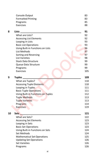 xi
Console Output 83
Formatted Printing 83
Programs 85
Exercises 88
8 Lists ____________________________________________ 91
What are Lists? 92
Accessing List Elements 92
Looping in Lists 93
Basic List Operations 93
Using Built-in Functions on Lists 96
List Methods 97
Sorting and Reversing 97
List Varieties 98
Stack Data Structure 99
Queue Data Structure 99
Programs 99
Exercises 105
9 Tuples __________________________________________ 109
What are Tuples? 110
Accessing Tuple Elements 110
Looping in Tuples 111
Basic Tuple Operations 111
Using Built-in Functions on Tuples 112
Tuple Methods 113
Tuple Varieties 113
Programs 114
Exercises 119
10 Sets ____________________________________________ 121
What are Sets? 122
Accessing Set Elements 123
Looping in Sets 123
Basic Set Operations 123
Using Built-in Functions on Sets 124
Set Methods 124
Mathematical Set Operations 125
Updating Set Operations 126
Set Varieties 126
Programs 126
H
k
g
B
o
o
k
s
 