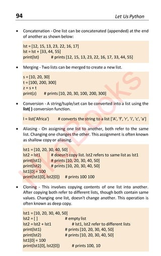 94 Let Us Python
• Concatenation - One list can be concatenated (appended) at the end
of another as shown below:
lst = [12, 15, 13, 23, 22, 16, 17]
lst = lst + [33, 44, 55]
print(lst) # prints [12, 15, 13, 23, 22, 16, 17, 33, 44, 55]
• Merging - Two lists can be merged to create a new list.
s = [10, 20, 30]
t = [100, 200, 300]
z = s + t
print(z) # prints [10, 20, 30, 100, 200, 300]
• Conversion - A string/tuple/set can be converted into a list using the
list( ) conversion function.
l = list('Africa') # converts the string to a list ['A', 'f', 'r', 'i', 'c', 'a']
• Aliasing - On assigning one list to another, both refer to the same
list. Changing one changes the other. This assignment is often known
as shallow copy or aliasing.
lst1 = [10, 20, 30, 40, 50]
lst2 = lst1 # doesn't copy list. lst2 refers to same list as lst1
print(lst1) # prints [10, 20, 30, 40, 50]
print(lst2) # prints [10, 20, 30, 40, 50]
lst1[0] = 100
print(lst1[0], lst2[0]) # prints 100 100
• Cloning - This involves copying contents of one list into another.
After copying both refer to different lists, though both contain same
values. Changing one list, doesn't change another. This operation is
often known as deep copy.
lst1 = [10, 20, 30, 40, 50]
lst2 = [ ] # empty list
lst2 = lst2 + lst1 # lst1, lst2 refer to different lists
print(lst1) # prints [10, 20, 30, 40, 50]
print(lst2) # prints [10, 20, 30, 40, 50]
lst1[0] = 100
print(lst1[0], lst2[0]) # prints 100, 10
H
k
g
B
o
o
k
s
 