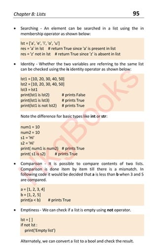 Chapter 8: Lists 95
• Searching - An element can be searched in a list using the in
membership operator as shown below:
lst = ['a', 'e', 'i', 'o', 'u']
res = 'a' in lst # return True since 'a' is present in list
res = 'z' not in lst # return True since 'z' is absent in list
• Identity - Whether the two variables are referring to the same list
can be checked using the is identity operator as shown below:
lst1 = [10, 20, 30, 40, 50]
lst2 = [10, 20, 30, 40, 50]
lst3 = lst1
print(lst1 is lst2) # prints False
print(lst1 is lst3) # prints True
print(lst1 is not lst2) # prints True
Note the difference for basic types like int or str:
num1 = 10
num2 = 10
s1 = 'Hi'
s2 = 'Hi'
print( num1 is num2) # prints True
print( s1 is s2) # prints True
• Comparison - It is possible to compare contents of two lists.
Comparison is done item by item till there is a mismatch. In
following code it would be decided that a is less than b when 3 and 5
are compared.
a = [1, 2, 3, 4]
b = [1, 2, 5]
print(a < b) # prints True
• Emptiness - We can check if a list is empty using not operator.
lst = [ ]
if not lst :
print('Empty list')
Alternately, we can convert a list to a bool and check the result.
H
k
g
B
o
o
k
s
 