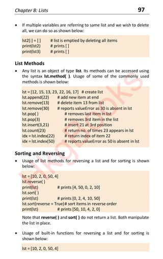 Chapter 8: Lists 97
• If multiple variables are referring to same list and we wish to delete
all, we can do so as shown below:
lst2[:] = [ ] # list is emptied by deleting all items
print(lst2) # prints [ ]
print(lst3) # prints [ ]
List Methods
• Any list is an object of type list. Its methods can be accessed using
the syntax lst.method( ). Usage of some of the commonly used
methods is shown below:
lst = [12, 15, 13, 23, 22, 16, 17] # create list
lst.append(22) # add new item at end
lst.remove(13) # delete item 13 from list
lst.remove(30) # reports valueError as 30 is absent in lst
lst.pop( ) # removes last item in list
lst.pop(3) # removes 3rd item in the list
lst.insert(3,21) # insert 21 at 3rd position
lst.count(23) # return no. of times 23 appears in lst
idx = lst.index(22) # return index of item 22
idx = lst.index(50) # reports valueError as 50 is absent in lst
Sorting and Reversing
• Usage of list methods for reversing a list and for sorting is shown
below:
lst = [10, 2, 0, 50, 4]
lst.reverse( )
print(lst) # prints [4, 50, 0, 2, 10]
lst.sort( )
print(lst) # prints [0, 2, 4, 10, 50]
lst.sort(reverse = True)# sort items in reverse order
print(lst) # prints [50, 10, 4, 2, 0]
Note that reverse( ) and sort( ) do not return a list. Both manipulate
the list in place.
• Usage of built-in functions for reversing a list and for sorting is
shown below:
lst = [10, 2, 0, 50, 4]
H
k
g
B
o
o
k
s
 