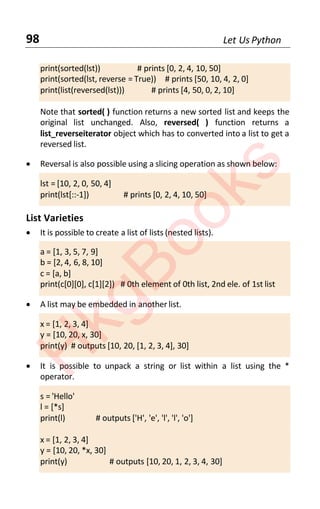 98 Let Us Python
print(sorted(lst)) # prints [0, 2, 4, 10, 50]
print(sorted(lst, reverse = True)) # prints [50, 10, 4, 2, 0]
print(list(reversed(lst))) # prints [4, 50, 0, 2, 10]
Note that sorted( ) function returns a new sorted list and keeps the
original list unchanged. Also, reversed( ) function returns a
list_reverseiterator object which has to converted into a list to get a
reversed list.
• Reversal is also possible using a slicing operation as shown below:
lst = [10, 2, 0, 50, 4]
print(lst[::-1]) # prints [0, 2, 4, 10, 50]
List Varieties
• It is possible to create a list of lists (nested lists).
a = [1, 3, 5, 7, 9]
b = [2, 4, 6, 8, 10]
c = [a, b]
print(c[0][0], c[1][2]) # 0th element of 0th list, 2nd ele. of 1st list
• A list may be embedded in anotherlist.
x = [1, 2, 3, 4]
y = [10, 20, x, 30]
print(y) # outputs [10, 20, [1, 2, 3, 4], 30]
• It is possible to unpack a string or list within a list using the *
operator.
s = 'Hello'
l = [*s]
print(l) # outputs ['H', 'e', 'l', 'l', 'o']
x = [1, 2, 3, 4]
y = [10, 20, *x, 30]
print(y) # outputs [10, 20, 1, 2, 3, 4, 30]
H
k
g
B
o
o
k
s
 