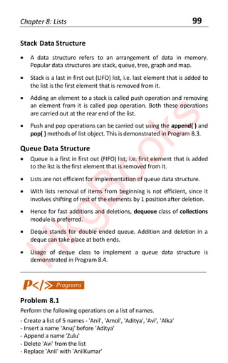 Chapter 8: Lists 99
Stack Data Structure
• A data structure refers to an arrangement of data in memory.
Popular data structures are stack, queue, tree, graph and map.
• Stack is a last in first out (LIFO) list, i.e. last element that is added to
the list is the first element that is removed from it.
• Adding an element to a stack is called push operation and removing
an element from it is called pop operation. Both these operations
are carried out at the rear end of the list.
• Push and pop operations can be carried out using the append( ) and
pop( ) methods of list object. This is demonstrated in Program 8.3.
Queue Data Structure
• Queue is a first in first out (FIFO) list, i.e. first element that is added
to the list is the first element that is removed from it.
• Lists are not efficient for implementation of queue data structure.
• With lists removal of items from beginning is not efficient, since it
involves shifting of rest of the elements by 1 position after deletion.
• Hence for fast additions and deletions, dequeue class of collections
module is preferred.
• Deque stands for double ended queue. Addition and deletion in a
deque can take place at both ends.
• Usage of deque class to implement a queue data structure is
demonstrated in Program 8.4.
____________________________________________________________________
Problem 8.1
Perform the following operations on a list of names.
- Create a list of 5 names - 'Anil', 'Amol', 'Aditya', 'Avi', 'Alka'
- Insert a name 'Anuj' before 'Aditya'
- Append a name 'Zulu'
- Delete 'Avi' from the list
- Replace 'Anil' with 'AnilKumar'
H
k
g
B
o
o
k
s
 