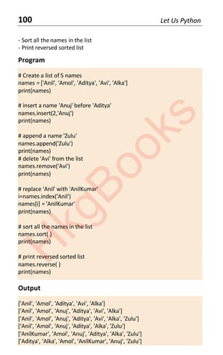 100 Let Us Python
- Sort all the names in the list
- Print reversed sorted list
Program
# Create a list of 5 names
names = ['Anil', 'Amol', 'Aditya', 'Avi', 'Alka']
print(names)
# insert a name 'Anuj' before 'Aditya'
names.insert(2,'Anuj')
print(names)
# append a name 'Zulu'
names.append('Zulu')
print(names)
# delete 'Avi' from the list
names.remove('Avi')
print(names)
# replace 'Anil' with 'AnilKumar'
i=names.index('Anil')
names[i] = 'AnilKumar'
print(names)
# sort all the names in the list
names.sort( )
print(names)
# print reversed sorted list
names.reverse( )
print(names)
Output
['Anil', 'Amol', 'Aditya', 'Avi', 'Alka']
['Anil', 'Amol', 'Anuj', 'Aditya', 'Avi', 'Alka']
['Anil', 'Amol', 'Anuj', 'Aditya', 'Avi', 'Alka', 'Zulu']
['Anil', 'Amol', 'Anuj', 'Aditya', 'Alka', 'Zulu']
['AnilKumar', 'Amol', 'Anuj', 'Aditya', 'Alka', 'Zulu']
['Aditya', 'Alka', 'Amol', 'AnilKumar', 'Anuj', 'Zulu']
H
k
g
B
o
o
k
s
 
