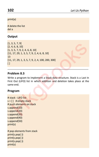 102 Let Us Python
print(a)
# delete the list
del a
Output
[1, 3, 5, 7, 9]
[2, 4, 6, 8, 10]
[1, 3, 5, 7, 9, 2, 4, 6, 8, 10]
[11, 17, 29, 1, 3, 5, 7, 9, 2, 4, 6, 8, 10]
13
[11, 17, 29, 1, 3, 5, 7, 9, 2, 4, 100, 200, 300]
[ ]
____________________________________________________________________
Problem 8.3
Write a program to implement a Stack data structure. Stack is a Last In
First Out (LIFO) list in which addition and deletion takes place at the
same end.
Program
# stack - LIFO list
s = [ ] # empty stack
# push elements on stack
s.append(10)
s.append(20)
s.append(30)
s.append(40)
s.append(50)
print(s)
# pop elements from stack
print(s.pop( ))
print(s.pop( ))
print(s.pop( ))
print(s)
H
k
g
B
o
o
k
s
 
