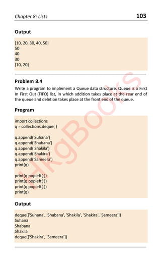Chapter 8: Lists 103
Output
[10, 20, 30, 40, 50]
50
40
30
[10, 20]
____________________________________________________________________
Problem 8.4
Write a program to implement a Queue data structure. Queue is a First
In First Out (FIFO) list, in which addition takes place at the rear end of
the queue and deletion takes place at the front end of the queue.
Program
import collections
q = collections.deque( )
q.append('Suhana')
q.append('Shabana')
q.append('Shakila')
q.append('Shakira')
q.append('Sameera')
print(q)
print(q.popleft( ))
print(q.popleft( ))
print(q.popleft( ))
print(q)
Output
deque(['Suhana', 'Shabana', 'Shakila', 'Shakira', 'Sameera'])
Suhana
Shabana
Shakila
deque(['Shakira', 'Sameera'])
____________________________________________________________________
H
k
g
B
o
o
k
s
 