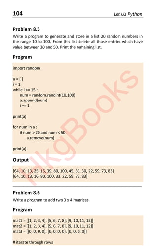 104 Let Us Python
Problem 8.5
Write a program to generate and store in a list 20 random numbers in
the range 10 to 100. From this list delete all those entries which have
value between 20 and 50. Print the remaining list.
Program
import random
a = [ ]
i = 1
while i <= 15 :
num = random.randint(10,100)
a.append(num)
i += 1
print(a)
for num in a :
if num > 20 and num < 50 :
a.remove(num)
print(a)
Output
[64, 10, 13, 25, 16, 39, 80, 100, 45, 33, 30, 22, 59, 73, 83]
[64, 10, 13, 16, 80, 100, 33, 22, 59, 73, 83]
____________________________________________________________________
Problem 8.6
Write a program to add two 3 x 4 matrices.
Program
mat1 = [[1, 2, 3, 4], [5, 6, 7, 8], [9, 10, 11, 12]]
mat2 = [[1, 2, 3, 4], [5, 6, 7, 8], [9, 10, 11, 12]]
mat3 = [[0, 0, 0, 0], [0, 0, 0, 0], [0, 0, 0, 0]]
# iterate through rows
H
k
g
B
o
o
k
s
 