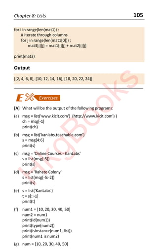 Chapter 8: Lists 105
for i in range(len(mat1)) :
# iterate through columns
for j in range(len(mat1[0])) :
mat3[i][j] = mat1[i][j] + mat2[i][j]
print(mat3)
Output
[[2, 4, 6, 8], [10, 12, 14, 16], [18, 20, 22, 24]]
____________________________________________________________________
[A] What will be the output of the following programs:
(a) msg = list('www.kicit.com') (http://www.kicit.com') )
ch = msg[-1]
print(ch)
(b) msg = list('kanlabs.teachable.com')
s = msg[4:6]
print(s)
(c) msg = 'Online Courses - KanLabs'
s = list(msg[:3])
print(s)
(d) msg = 'Rahate Colony'
s = list(msg[-5:-2])
print(s)
(e) s = list('KanLabs')
t = s[::-1]
print(t)
(f) num1 = [10, 20, 30, 40, 50]
num2 = num1
print(id(num1))
print(type(num2))
print(isinstance(num1, list))
print(num1 is num2)
(g) num = [10, 20, 30, 40, 50]
H
k
g
B
o
o
k
s
 