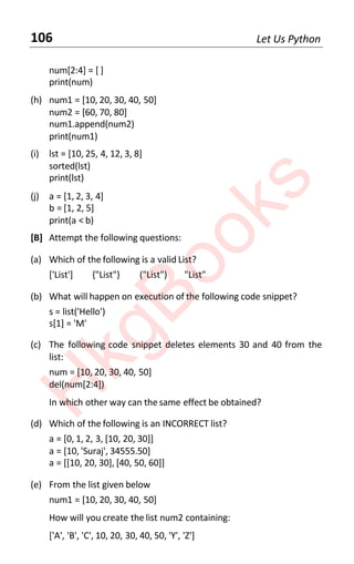 106 Let Us Python
num[2:4] = [ ]
print(num)
(h) num1 = [10, 20, 30, 40, 50]
num2 = [60, 70, 80]
num1.append(num2)
print(num1)
(i) lst = [10, 25, 4, 12, 3, 8]
sorted(lst)
print(lst)
(j) a = [1, 2, 3, 4]
b = [1, 2, 5]
print(a < b)
[B] Attempt the following questions:
(a) Which of the following is a valid List?
['List'] {"List"} ("List") "List"
(b) What will happen on execution of the following code snippet?
s = list('Hello')
s[1] = 'M'
(c) The following code snippet deletes elements 30 and 40 from the
list:
num = [10, 20, 30, 40, 50]
del(num[2:4])
In which other way can the same effect be obtained?
(d) Which of the following is an INCORRECT list?
a = [0, 1, 2, 3, [10, 20, 30]]
a = [10, 'Suraj', 34555.50]
a = [[10, 20, 30], [40, 50, 60]]
(e) From the list given below
num1 = [10, 20, 30, 40, 50]
How will you create the list num2 containing:
['A', 'B', 'C', 10, 20, 30, 40, 50, 'Y', 'Z']
H
k
g
B
o
o
k
s
 