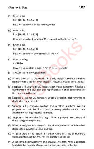 Chapter 8: Lists 107
(f) Given a list
lst = [10, 25, 4, 12, 3, 8]
How will you sort it in descending order?
(g) Given a list
lst = [10, 25, 4, 12, 3, 8]
How will you check whether 30 is present in the list or not?
(h) Given a list
lst = [10, 25, 4, 12, 3, 8]
How will you insert 30 between 25 and 4?
(i) Given a string
s = 'Hello'
How will you obtain a list ['H', 'e', 'l', 'l', 'o'] from it?
[C] Answer the following questions:
(a) Write a program to create a list of 5 odd integers. Replace the third
element with a list of 4 even integers. Flatten, sort and print the list.
(b) Suppose a list contains 20 integers generated randomly. Receive a
number from the keyboard and report position of all occurrences of
this number in the list.
(c) Suppose a list has 20 numbers. Write a program that removes all
duplicates from this list.
(d) Suppose a list contains positive and negative numbers. Write a
program to create two lists—one containing positive numbers and
another containing negative numbers.
(e) Suppose a list contains 5 strings. Write a program to convert all
these strings to uppercase.
(f) Write a program that converts list of temperatures in Fahrenheit
degrees to equivalent Celsius degrees.
(g) Write a program to obtain a median value of a list of numbers,
without disturbing the order of the numbers in the list.
(h) A list contains only positive and negative integers. Write a program
to obtain the number of negative numbers present in the list.
H
k
g
B
o
o
k
s
 