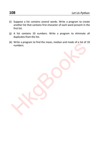 108 Let Us Python
(i) Suppose a list contains several words. Write a program to create
another list that contains first character of each word present in the
first list.
(j) A list contains 10 numbers. Write a program to eliminate all
duplicates from the list.
(k) Write a program to find the mean, median and mode of a list of 10
numbers.
H
k
g
B
o
o
k
s
 