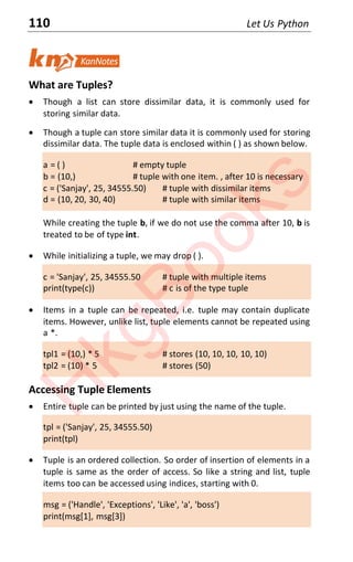110 Let Us Python
What are Tuples?
x Though a list can store dissimilar data, it is commonly used for
storing similar data.
x Though a tuple can store similar data it is commonly used for storing
dissimilar data. The tuple data is enclosed within ( ) as shown below.
a = ( ) # empty tuple
b = (10,) # tuple with one item. , after 10 is necessary
c = ('Sanjay', 25, 34555.50) # tuple with dissimilar items
d = (10, 20, 30, 40) # tuple with similar items
While creating the tuple b, if we do not use the comma after 10, b is
treated to be of type int.
x While initializing a tuple, we may drop ( ).
c = 'Sanjay', 25, 34555.50 # tuple with multiple items
print(type(c)) # c is of the type tuple
x Items in a tuple can be repeated, i.e. tuple may contain duplicate
items. However, unlike list, tuple elements cannot be repeated using
a *.
tpl1 = (10,) * 5 # stores (10, 10, 10, 10, 10)
tpl2 = (10) * 5 # stores (50)
Accessing Tuple Elements
x Entire tuple can be printed by just using the name of the tuple.
tpl = ('Sanjay', 25, 34555.50)
print(tpl)
x Tuple is an ordered collection. So order of insertion of elements in a
tuple is same as the order of access. So like a string and list, tuple
items too can be accessed using indices, starting with 0.
msg = ('Handle', 'Exceptions', 'Like', 'a', 'boss')
print(msg[1], msg[3])
H
k
g
B
o
o
k
s
 
