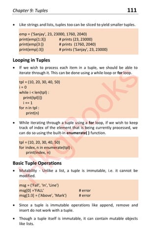 Chapter 9: Tuples 111
x Like strings and lists, tuples too can be sliced to yield smaller tuples.
emp = ('Sanjay', 23, 23000, 1760, 2040)
print(emp[1:3]) # prints (23, 23000)
print(emp[3:]) # prints (1760, 2040)
print(emp[:3]) # prints ('Sanjay', 23, 23000)
Looping in Tuples
x If we wish to process each item in a tuple, we should be able to
iterate through it. This can be done using a while loop or for loop.
tpl = (10, 20, 30, 40, 50)
i = 0
while i < len(tpl) :
print(tpl[i])
i += 1
for n in tpl :
print(n)
x While iterating through a tuple using a for loop, if we wish to keep
track of index of the element that is being currently processed, we
can do so using the built-in enumerate( ) function.
tpl = (10, 20, 30, 40, 50)
for index, n in enumerate(tpl) :
print(index, n)
Basic Tuple Operations
x Mutability - Unlike a list, a tuple is immutable, i.e. it cannot be
modified.
msg = ('Fall', 'In', 'Line')
msg[0] ='FALL' # error
msg[1:3] = ('Above', 'Mark') # error
x Since a tuple is immutable operations like append, remove and
insert do not work with a tuple.
x Though a tuple itself is immutable, it can contain mutable objects
like lists.
H
k
g
B
o
o
k
s
 