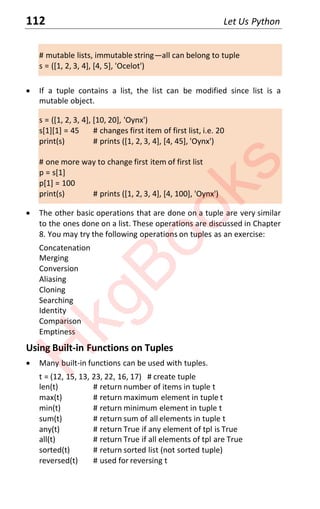 112 Let Us Python
# mutable lists, immutable string—all can belong to tuple
s = ([1, 2, 3, 4], [4, 5], 'Ocelot')
x If a tuple contains a list, the list can be modified since list is a
mutable object.
s = ([1, 2, 3, 4], [10, 20], 'Oynx')
s[1][1] = 45 # changes first item of first list, i.e. 20
print(s) # prints ([1, 2, 3, 4], [4, 45], 'Oynx')
# one more way to change first item of first list
p = s[1]
p[1] = 100
print(s) # prints ([1, 2, 3, 4], [4, 100], 'Oynx')
x The other basic operations that are done on a tuple are very similar
to the ones done on a list. These operations are discussed in Chapter
8. You may try the following operations on tuples as an exercise:
Concatenation
Merging
Conversion
Aliasing
Cloning
Searching
Identity
Comparison
Emptiness
Using Built-in Functions on Tuples
x Many built-in functions can be used with tuples.
t = (12, 15, 13, 23, 22, 16, 17) # create tuple
len(t) # return number of items in tuple t
max(t) # return maximum element in tuple t
min(t) # return minimum element in tuple t
sum(t) # return sum of all elements in tuple t
any(t) # return True if any element of tpl is True
all(t) # return True if all elements of tpl are True
sorted(t) # return sorted list (not sorted tuple)
reversed(t) # used for reversing t
H
k
g
B
o
o
k
s
 